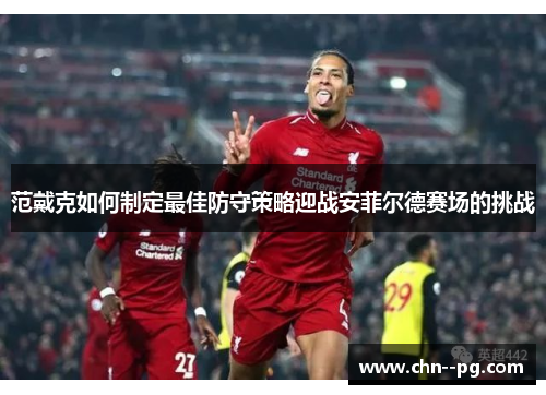 范戴克如何制定最佳防守策略迎战安菲尔德赛场的挑战