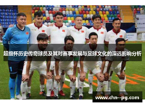 超级杯历史传奇球员及其对赛事发展与足球文化的深远影响分析