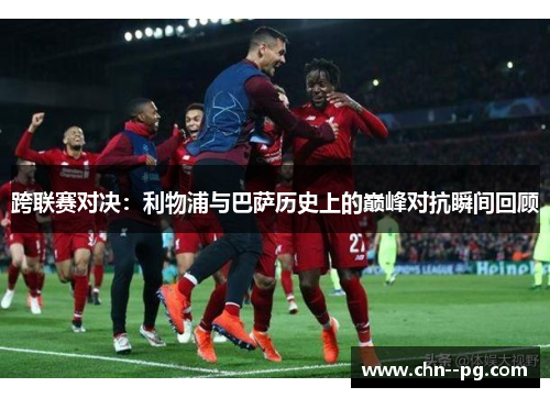 跨联赛对决：利物浦与巴萨历史上的巅峰对抗瞬间回顾