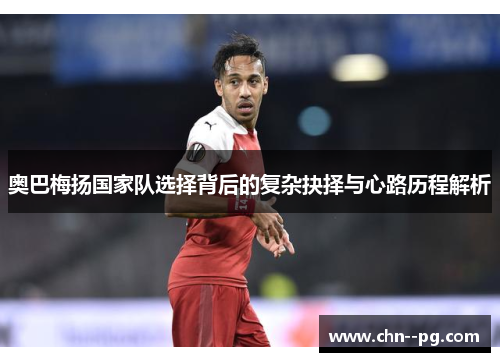 奥巴梅扬国家队选择背后的复杂抉择与心路历程解析