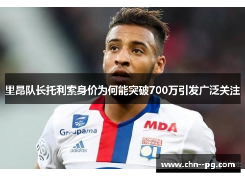 里昂队长托利索身价为何能突破700万引发广泛关注