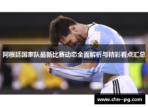 阿根廷国家队最新比赛动态全面解析与精彩看点汇总