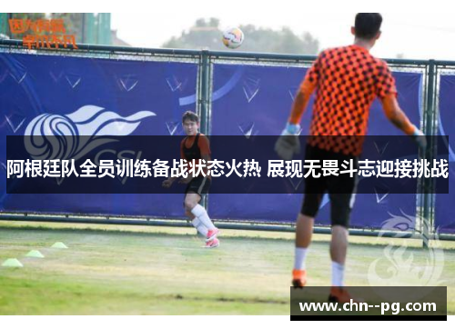 阿根廷队全员训练备战状态火热 展现无畏斗志迎接挑战