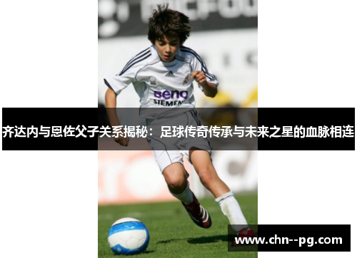 齐达内与恩佐父子关系揭秘：足球传奇传承与未来之星的血脉相连
