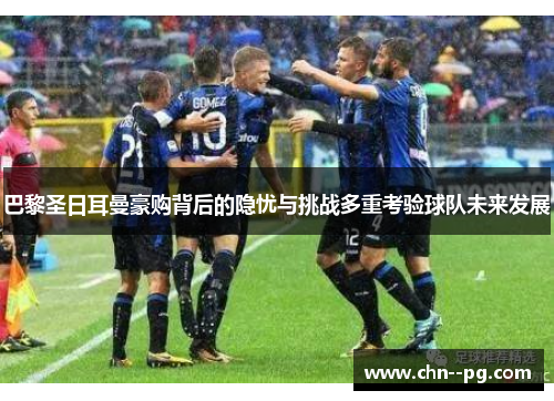 巴黎圣日耳曼豪购背后的隐忧与挑战多重考验球队未来发展