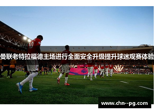 曼联老特拉福德主场进行全面安全升级提升球迷观赛体验