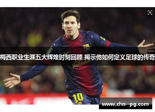 梅西职业生涯五大辉煌时刻回顾 揭示他如何定义足球的传奇