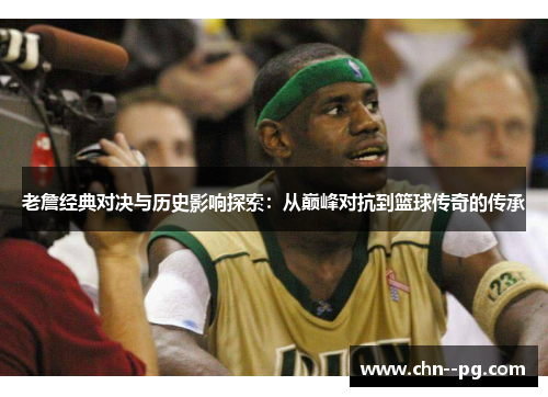 老詹经典对决与历史影响探索：从巅峰对抗到篮球传奇的传承