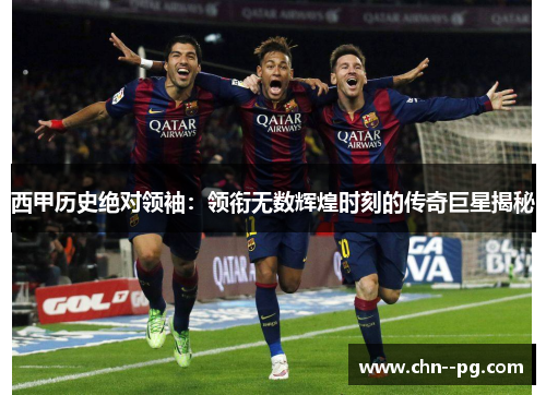 西甲历史绝对领袖：领衔无数辉煌时刻的传奇巨星揭秘