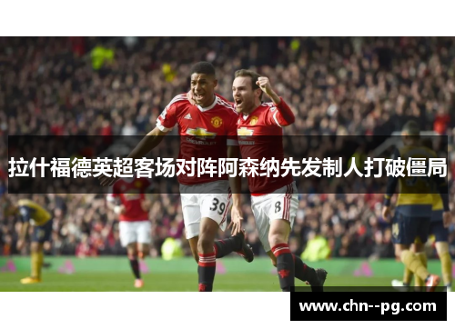 拉什福德英超客场对阵阿森纳先发制人打破僵局