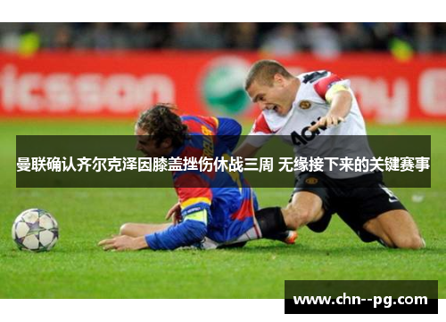 曼联确认齐尔克泽因膝盖挫伤休战三周 无缘接下来的关键赛事