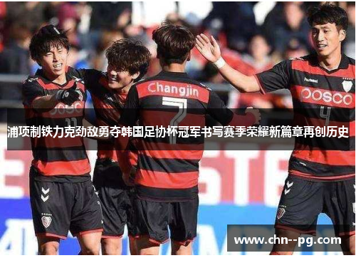 浦项制铁力克劲敌勇夺韩国足协杯冠军书写赛季荣耀新篇章再创历史 浦项制铁力克劲敌勇夺韩国足协杯冠军书写赛季荣耀新篇章再创历史
