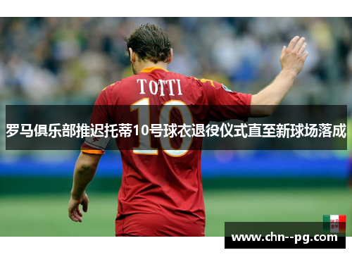 罗马俱乐部推迟托蒂10号球衣退役仪式直至新球场落成 罗马俱乐部推迟托蒂10号球衣退役仪式直至新球场落成