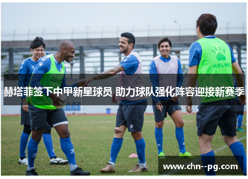 赫塔菲签下中甲新星球员 助力球队强化阵容迎接新赛季