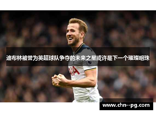 迪布林被誉为英超球队争夺的未来之星或许是下一个璀璨明珠