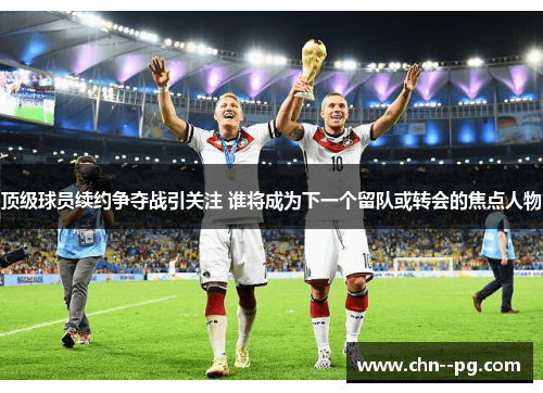 顶级球员续约争夺战引关注 谁将成为下一个留队或转会的焦点人物