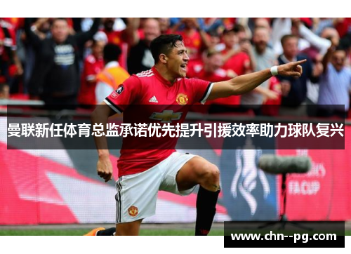 曼联新任体育总监承诺优先提升引援效率助力球队复兴