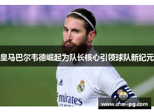 皇马巴尔韦德崛起为队长核心引领球队新纪元