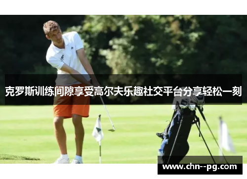 克罗斯训练间隙享受高尔夫乐趣社交平台分享轻松一刻