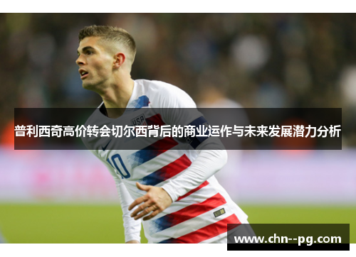 普利西奇高价转会切尔西背后的商业运作与未来发展潜力分析