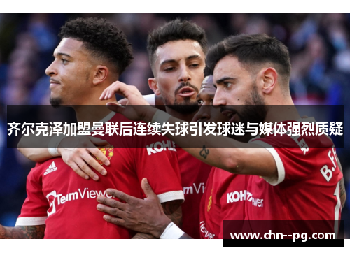 齐尔克泽加盟曼联后连续失球引发球迷与媒体强烈质疑