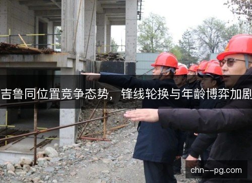 吉鲁同位置竞争态势，锋线轮换与年龄博弈加剧
